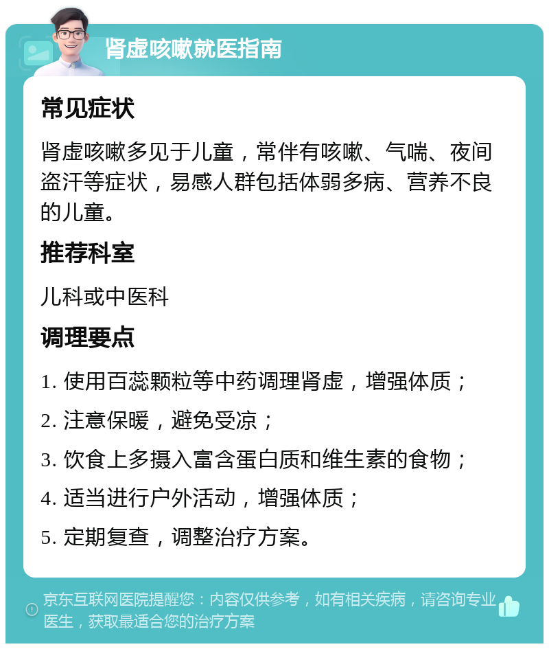 肾虚咳嗽就医指南 常见症状 肾虚咳嗽多见于儿童，常伴有咳嗽、气喘、夜间盗汗等症状，易感人群包括体弱多病、营养不良的儿童。 推荐科室 儿科或中医科 调理要点 1. 使用百蕊颗粒等中药调理肾虚，增强体质； 2. 注意保暖，避免受凉； 3. 饮食上多摄入富含蛋白质和维生素的食物； 4. 适当进行户外活动，增强体质； 5. 定期复查，调整治疗方案。