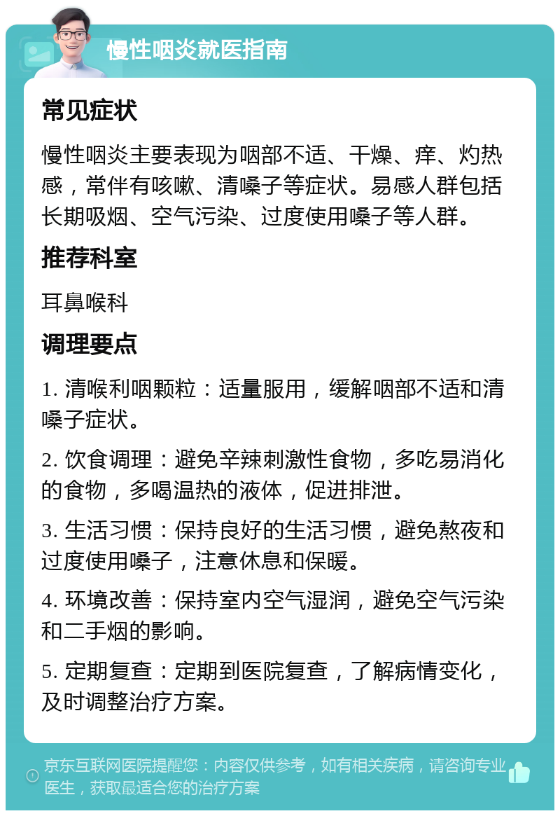 慢性咽炎就医指南 常见症状 慢性咽炎主要表现为咽部不适、干燥、痒、灼热感，常伴有咳嗽、清嗓子等症状。易感人群包括长期吸烟、空气污染、过度使用嗓子等人群。 推荐科室 耳鼻喉科 调理要点 1. 清喉利咽颗粒：适量服用，缓解咽部不适和清嗓子症状。 2. 饮食调理：避免辛辣刺激性食物，多吃易消化的食物，多喝温热的液体，促进排泄。 3. 生活习惯：保持良好的生活习惯，避免熬夜和过度使用嗓子，注意休息和保暖。 4. 环境改善：保持室内空气湿润，避免空气污染和二手烟的影响。 5. 定期复查：定期到医院复查，了解病情变化，及时调整治疗方案。