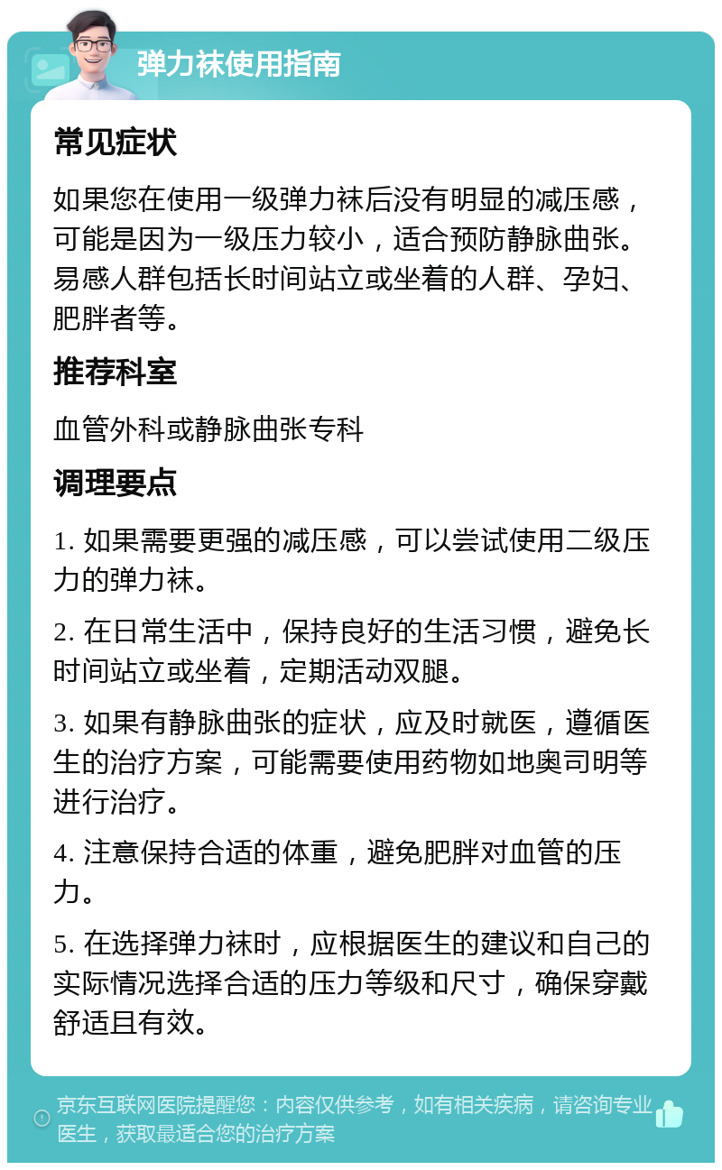 弹力袜使用指南 常见症状 如果您在使用一级弹力袜后没有明显的减压感，可能是因为一级压力较小，适合预防静脉曲张。易感人群包括长时间站立或坐着的人群、孕妇、肥胖者等。 推荐科室 血管外科或静脉曲张专科 调理要点 1. 如果需要更强的减压感，可以尝试使用二级压力的弹力袜。 2. 在日常生活中，保持良好的生活习惯，避免长时间站立或坐着，定期活动双腿。 3. 如果有静脉曲张的症状，应及时就医，遵循医生的治疗方案，可能需要使用药物如地奥司明等进行治疗。 4. 注意保持合适的体重，避免肥胖对血管的压力。 5. 在选择弹力袜时，应根据医生的建议和自己的实际情况选择合适的压力等级和尺寸，确保穿戴舒适且有效。