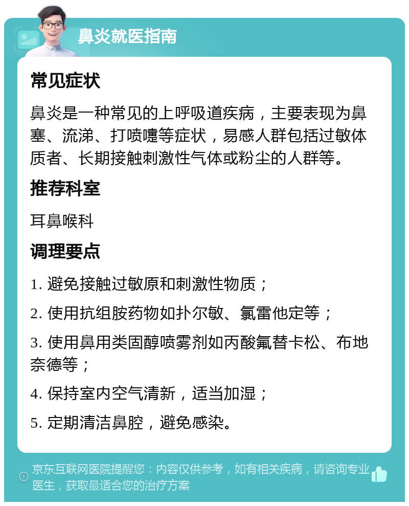 鼻炎就医指南 常见症状 鼻炎是一种常见的上呼吸道疾病，主要表现为鼻塞、流涕、打喷嚏等症状，易感人群包括过敏体质者、长期接触刺激性气体或粉尘的人群等。 推荐科室 耳鼻喉科 调理要点 1. 避免接触过敏原和刺激性物质； 2. 使用抗组胺药物如扑尔敏、氯雷他定等； 3. 使用鼻用类固醇喷雾剂如丙酸氟替卡松、布地奈德等； 4. 保持室内空气清新，适当加湿； 5. 定期清洁鼻腔，避免感染。