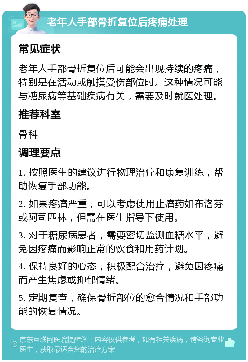 老年人手部骨折复位后疼痛处理 常见症状 老年人手部骨折复位后可能会出现持续的疼痛，特别是在活动或触摸受伤部位时。这种情况可能与糖尿病等基础疾病有关，需要及时就医处理。 推荐科室 骨科 调理要点 1. 按照医生的建议进行物理治疗和康复训练，帮助恢复手部功能。 2. 如果疼痛严重，可以考虑使用止痛药如布洛芬或阿司匹林，但需在医生指导下使用。 3. 对于糖尿病患者，需要密切监测血糖水平，避免因疼痛而影响正常的饮食和用药计划。 4. 保持良好的心态，积极配合治疗，避免因疼痛而产生焦虑或抑郁情绪。 5. 定期复查，确保骨折部位的愈合情况和手部功能的恢复情况。