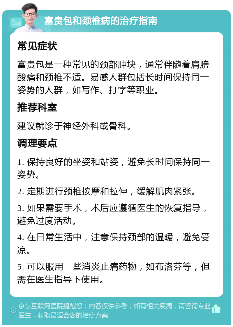 富贵包和颈椎病的治疗指南 常见症状 富贵包是一种常见的颈部肿块，通常伴随着肩膀酸痛和颈椎不适。易感人群包括长时间保持同一姿势的人群，如写作、打字等职业。 推荐科室 建议就诊于神经外科或骨科。 调理要点 1. 保持良好的坐姿和站姿，避免长时间保持同一姿势。 2. 定期进行颈椎按摩和拉伸，缓解肌肉紧张。 3. 如果需要手术，术后应遵循医生的恢复指导，避免过度活动。 4. 在日常生活中，注意保持颈部的温暖，避免受凉。 5. 可以服用一些消炎止痛药物，如布洛芬等，但需在医生指导下使用。