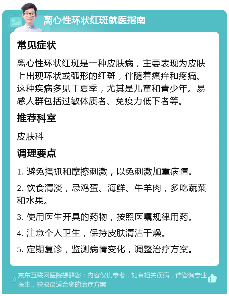 离心性环状红斑就医指南 常见症状 离心性环状红斑是一种皮肤病，主要表现为皮肤上出现环状或弧形的红斑，伴随着瘙痒和疼痛。这种疾病多见于夏季，尤其是儿童和青少年。易感人群包括过敏体质者、免疫力低下者等。 推荐科室 皮肤科 调理要点 1. 避免搔抓和摩擦刺激，以免刺激加重病情。 2. 饮食清淡，忌鸡蛋、海鲜、牛羊肉，多吃蔬菜和水果。 3. 使用医生开具的药物，按照医嘱规律用药。 4. 注意个人卫生，保持皮肤清洁干燥。 5. 定期复诊，监测病情变化，调整治疗方案。