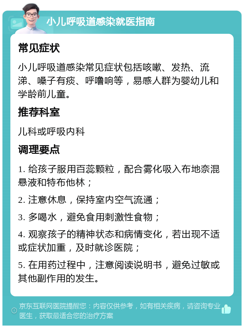 小儿呼吸道感染就医指南 常见症状 小儿呼吸道感染常见症状包括咳嗽、发热、流涕、嗓子有痰、呼噜响等，易感人群为婴幼儿和学龄前儿童。 推荐科室 儿科或呼吸内科 调理要点 1. 给孩子服用百蕊颗粒，配合雾化吸入布地奈混悬液和特布他林； 2. 注意休息，保持室内空气流通； 3. 多喝水，避免食用刺激性食物； 4. 观察孩子的精神状态和病情变化，若出现不适或症状加重，及时就诊医院； 5. 在用药过程中，注意阅读说明书，避免过敏或其他副作用的发生。