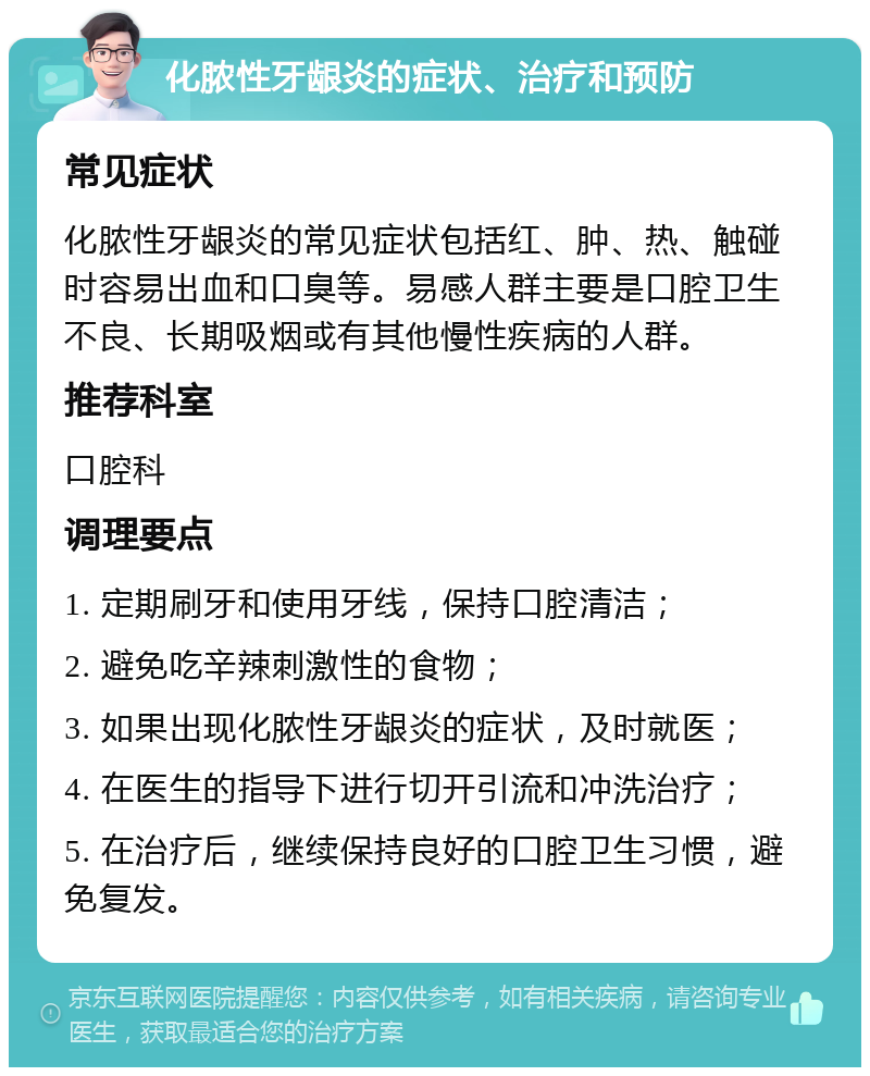 化脓性牙龈炎的症状、治疗和预防 常见症状 化脓性牙龈炎的常见症状包括红、肿、热、触碰时容易出血和口臭等。易感人群主要是口腔卫生不良、长期吸烟或有其他慢性疾病的人群。 推荐科室 口腔科 调理要点 1. 定期刷牙和使用牙线，保持口腔清洁； 2. 避免吃辛辣刺激性的食物； 3. 如果出现化脓性牙龈炎的症状，及时就医； 4. 在医生的指导下进行切开引流和冲洗治疗； 5. 在治疗后，继续保持良好的口腔卫生习惯，避免复发。