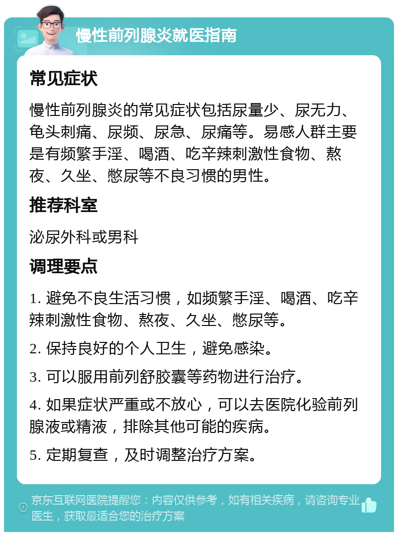 慢性前列腺炎就医指南 常见症状 慢性前列腺炎的常见症状包括尿量少、尿无力、龟头刺痛、尿频、尿急、尿痛等。易感人群主要是有频繁手淫、喝酒、吃辛辣刺激性食物、熬夜、久坐、憋尿等不良习惯的男性。 推荐科室 泌尿外科或男科 调理要点 1. 避免不良生活习惯，如频繁手淫、喝酒、吃辛辣刺激性食物、熬夜、久坐、憋尿等。 2. 保持良好的个人卫生，避免感染。 3. 可以服用前列舒胶囊等药物进行治疗。 4. 如果症状严重或不放心，可以去医院化验前列腺液或精液，排除其他可能的疾病。 5. 定期复查，及时调整治疗方案。