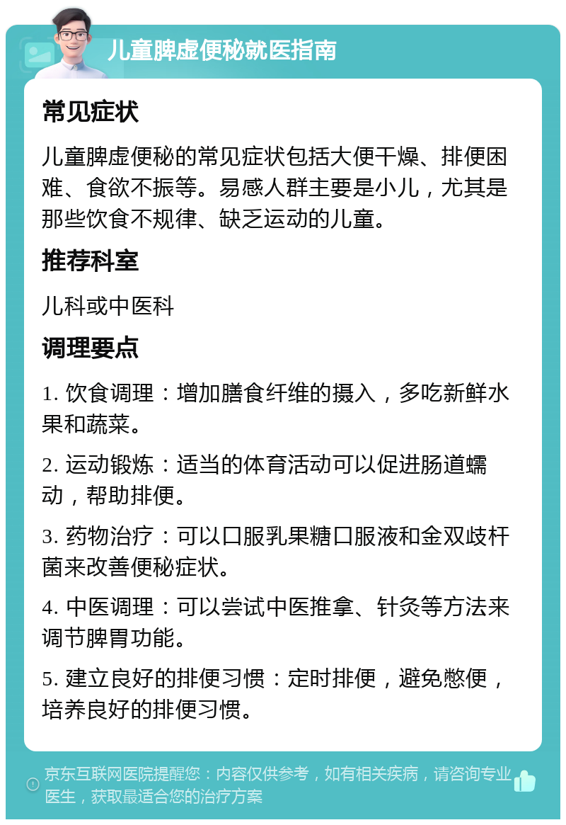 儿童脾虚便秘就医指南 常见症状 儿童脾虚便秘的常见症状包括大便干燥、排便困难、食欲不振等。易感人群主要是小儿，尤其是那些饮食不规律、缺乏运动的儿童。 推荐科室 儿科或中医科 调理要点 1. 饮食调理：增加膳食纤维的摄入，多吃新鲜水果和蔬菜。 2. 运动锻炼：适当的体育活动可以促进肠道蠕动，帮助排便。 3. 药物治疗：可以口服乳果糖口服液和金双歧杆菌来改善便秘症状。 4. 中医调理：可以尝试中医推拿、针灸等方法来调节脾胃功能。 5. 建立良好的排便习惯：定时排便，避免憋便，培养良好的排便习惯。