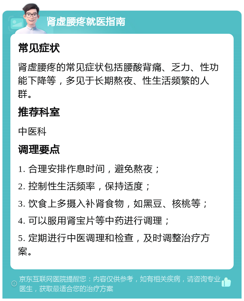 肾虚腰疼就医指南 常见症状 肾虚腰疼的常见症状包括腰酸背痛、乏力、性功能下降等，多见于长期熬夜、性生活频繁的人群。 推荐科室 中医科 调理要点 1. 合理安排作息时间，避免熬夜； 2. 控制性生活频率，保持适度； 3. 饮食上多摄入补肾食物，如黑豆、核桃等； 4. 可以服用肾宝片等中药进行调理； 5. 定期进行中医调理和检查，及时调整治疗方案。