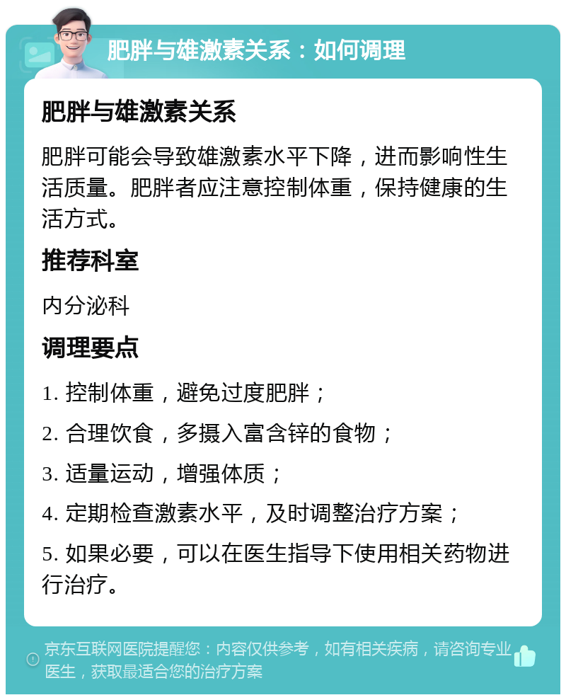 肥胖与雄激素关系：如何调理 肥胖与雄激素关系 肥胖可能会导致雄激素水平下降，进而影响性生活质量。肥胖者应注意控制体重，保持健康的生活方式。 推荐科室 内分泌科 调理要点 1. 控制体重，避免过度肥胖； 2. 合理饮食，多摄入富含锌的食物； 3. 适量运动，增强体质； 4. 定期检查激素水平，及时调整治疗方案； 5. 如果必要，可以在医生指导下使用相关药物进行治疗。