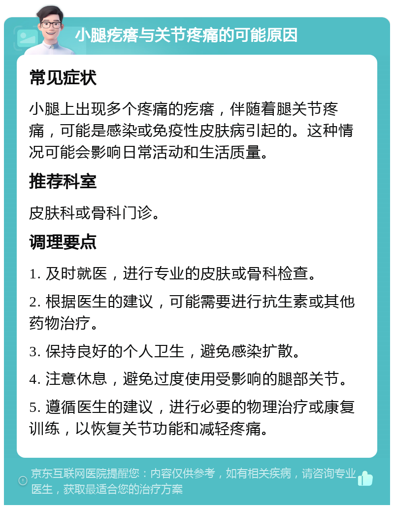 小腿疙瘩与关节疼痛的可能原因 常见症状 小腿上出现多个疼痛的疙瘩，伴随着腿关节疼痛，可能是感染或免疫性皮肤病引起的。这种情况可能会影响日常活动和生活质量。 推荐科室 皮肤科或骨科门诊。 调理要点 1. 及时就医，进行专业的皮肤或骨科检查。 2. 根据医生的建议，可能需要进行抗生素或其他药物治疗。 3. 保持良好的个人卫生，避免感染扩散。 4. 注意休息，避免过度使用受影响的腿部关节。 5. 遵循医生的建议，进行必要的物理治疗或康复训练，以恢复关节功能和减轻疼痛。