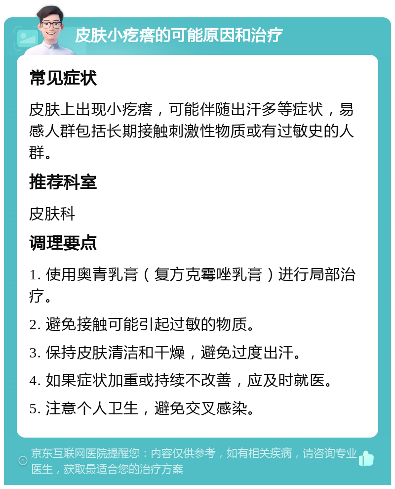 皮肤小疙瘩的可能原因和治疗 常见症状 皮肤上出现小疙瘩，可能伴随出汗多等症状，易感人群包括长期接触刺激性物质或有过敏史的人群。 推荐科室 皮肤科 调理要点 1. 使用奥青乳膏（复方克霉唑乳膏）进行局部治疗。 2. 避免接触可能引起过敏的物质。 3. 保持皮肤清洁和干燥，避免过度出汗。 4. 如果症状加重或持续不改善，应及时就医。 5. 注意个人卫生，避免交叉感染。