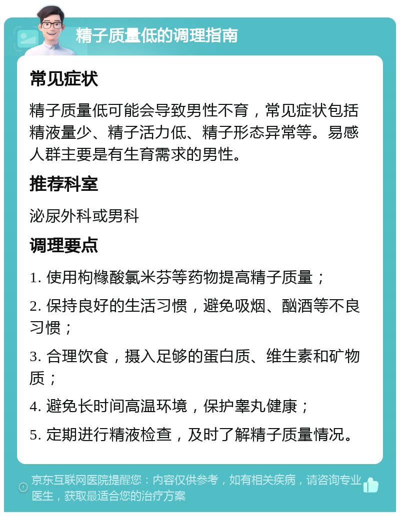 精子质量低的调理指南 常见症状 精子质量低可能会导致男性不育，常见症状包括精液量少、精子活力低、精子形态异常等。易感人群主要是有生育需求的男性。 推荐科室 泌尿外科或男科 调理要点 1. 使用枸橼酸氯米芬等药物提高精子质量； 2. 保持良好的生活习惯，避免吸烟、酗酒等不良习惯； 3. 合理饮食，摄入足够的蛋白质、维生素和矿物质； 4. 避免长时间高温环境，保护睾丸健康； 5. 定期进行精液检查，及时了解精子质量情况。