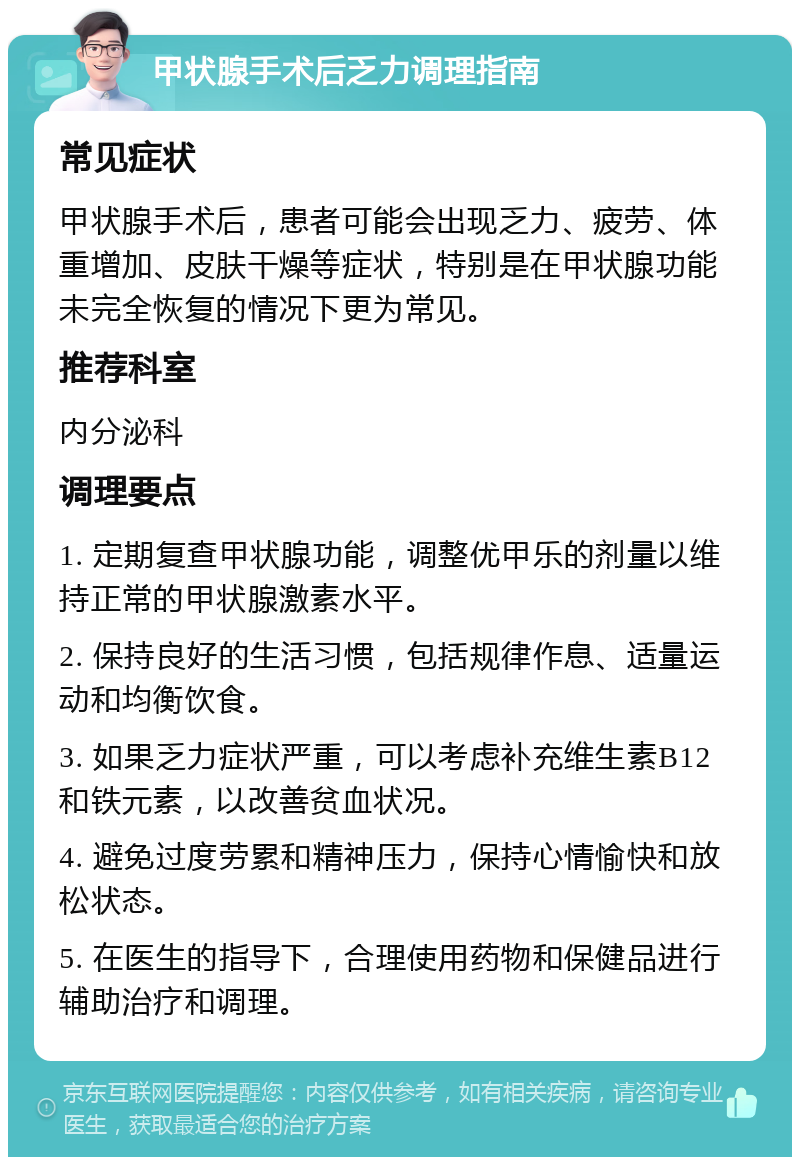 甲状腺手术后乏力调理指南 常见症状 甲状腺手术后，患者可能会出现乏力、疲劳、体重增加、皮肤干燥等症状，特别是在甲状腺功能未完全恢复的情况下更为常见。 推荐科室 内分泌科 调理要点 1. 定期复查甲状腺功能，调整优甲乐的剂量以维持正常的甲状腺激素水平。 2. 保持良好的生活习惯，包括规律作息、适量运动和均衡饮食。 3. 如果乏力症状严重，可以考虑补充维生素B12和铁元素，以改善贫血状况。 4. 避免过度劳累和精神压力，保持心情愉快和放松状态。 5. 在医生的指导下，合理使用药物和保健品进行辅助治疗和调理。