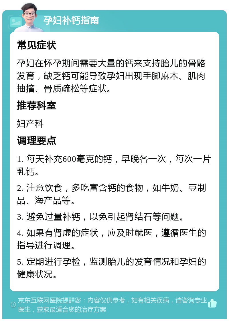 孕妇补钙指南 常见症状 孕妇在怀孕期间需要大量的钙来支持胎儿的骨骼发育，缺乏钙可能导致孕妇出现手脚麻木、肌肉抽搐、骨质疏松等症状。 推荐科室 妇产科 调理要点 1. 每天补充600毫克的钙，早晚各一次，每次一片乳钙。 2. 注意饮食，多吃富含钙的食物，如牛奶、豆制品、海产品等。 3. 避免过量补钙，以免引起肾结石等问题。 4. 如果有肾虚的症状，应及时就医，遵循医生的指导进行调理。 5. 定期进行孕检，监测胎儿的发育情况和孕妇的健康状况。