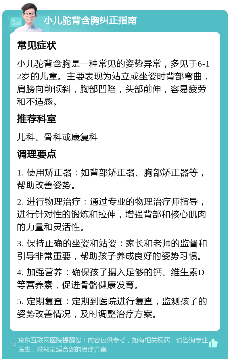 小儿驼背含胸纠正指南 常见症状 小儿驼背含胸是一种常见的姿势异常，多见于6-12岁的儿童。主要表现为站立或坐姿时背部弯曲，肩膀向前倾斜，胸部凹陷，头部前伸，容易疲劳和不适感。 推荐科室 儿科、骨科或康复科 调理要点 1. 使用矫正器：如背部矫正器、胸部矫正器等，帮助改善姿势。 2. 进行物理治疗：通过专业的物理治疗师指导，进行针对性的锻炼和拉伸，增强背部和核心肌肉的力量和灵活性。 3. 保持正确的坐姿和站姿：家长和老师的监督和引导非常重要，帮助孩子养成良好的姿势习惯。 4. 加强营养：确保孩子摄入足够的钙、维生素D等营养素，促进骨骼健康发育。 5. 定期复查：定期到医院进行复查，监测孩子的姿势改善情况，及时调整治疗方案。