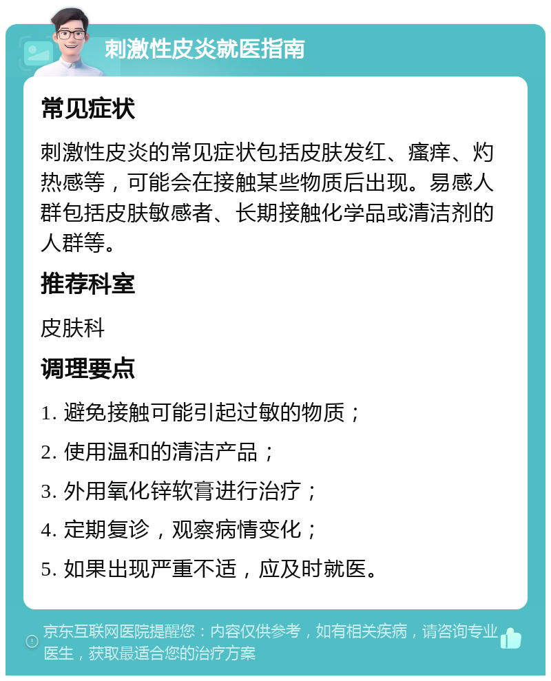 刺激性皮炎就医指南 常见症状 刺激性皮炎的常见症状包括皮肤发红、瘙痒、灼热感等，可能会在接触某些物质后出现。易感人群包括皮肤敏感者、长期接触化学品或清洁剂的人群等。 推荐科室 皮肤科 调理要点 1. 避免接触可能引起过敏的物质； 2. 使用温和的清洁产品； 3. 外用氧化锌软膏进行治疗； 4. 定期复诊，观察病情变化； 5. 如果出现严重不适，应及时就医。