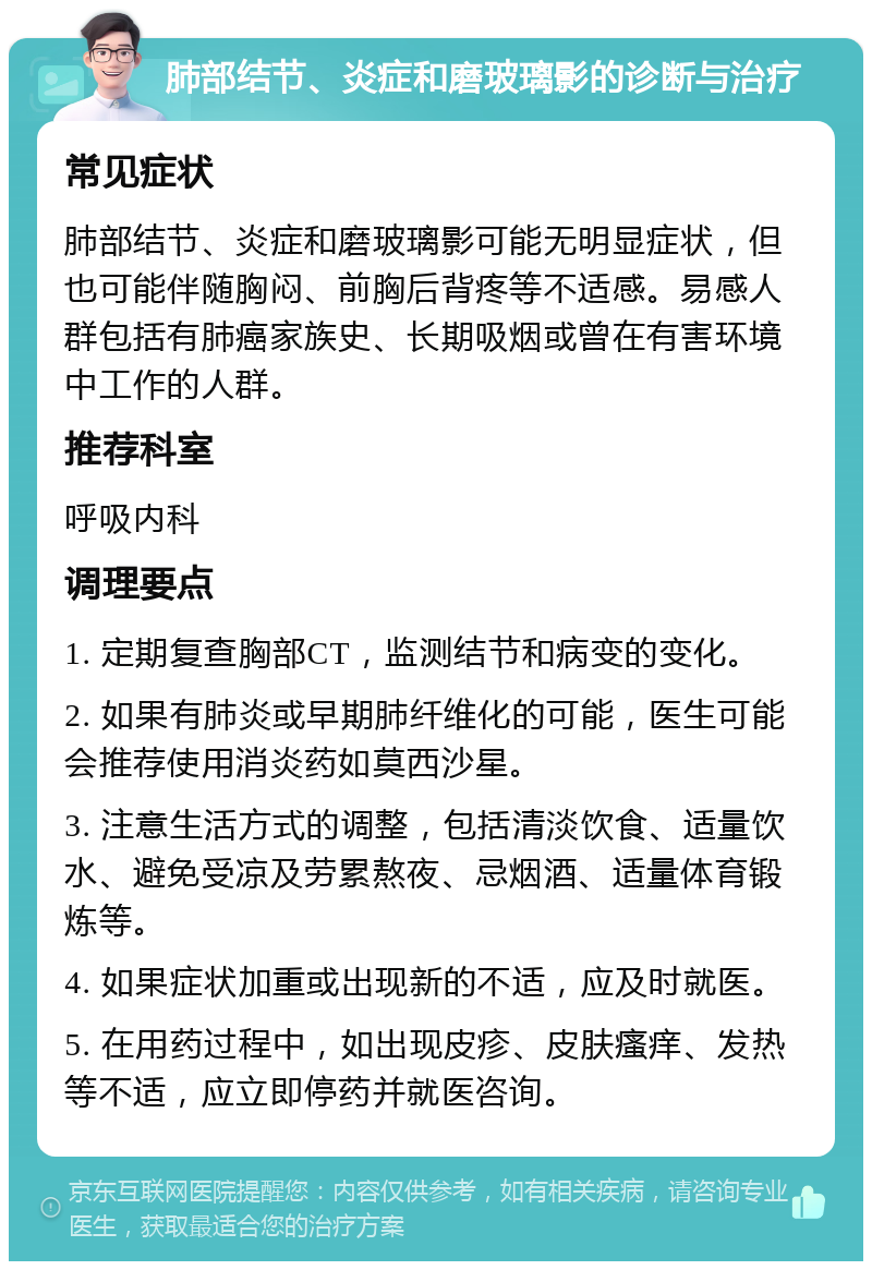 肺部结节、炎症和磨玻璃影的诊断与治疗 常见症状 肺部结节、炎症和磨玻璃影可能无明显症状，但也可能伴随胸闷、前胸后背疼等不适感。易感人群包括有肺癌家族史、长期吸烟或曾在有害环境中工作的人群。 推荐科室 呼吸内科 调理要点 1. 定期复查胸部CT，监测结节和病变的变化。 2. 如果有肺炎或早期肺纤维化的可能，医生可能会推荐使用消炎药如莫西沙星。 3. 注意生活方式的调整，包括清淡饮食、适量饮水、避免受凉及劳累熬夜、忌烟酒、适量体育锻炼等。 4. 如果症状加重或出现新的不适，应及时就医。 5. 在用药过程中，如出现皮疹、皮肤瘙痒、发热等不适，应立即停药并就医咨询。