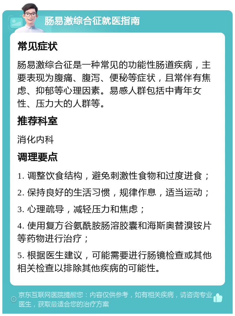 肠易激综合征就医指南 常见症状 肠易激综合征是一种常见的功能性肠道疾病，主要表现为腹痛、腹泻、便秘等症状，且常伴有焦虑、抑郁等心理因素。易感人群包括中青年女性、压力大的人群等。 推荐科室 消化内科 调理要点 1. 调整饮食结构，避免刺激性食物和过度进食； 2. 保持良好的生活习惯，规律作息，适当运动； 3. 心理疏导，减轻压力和焦虑； 4. 使用复方谷氨酰胺肠溶胶囊和海斯奥替溴铵片等药物进行治疗； 5. 根据医生建议，可能需要进行肠镜检查或其他相关检查以排除其他疾病的可能性。