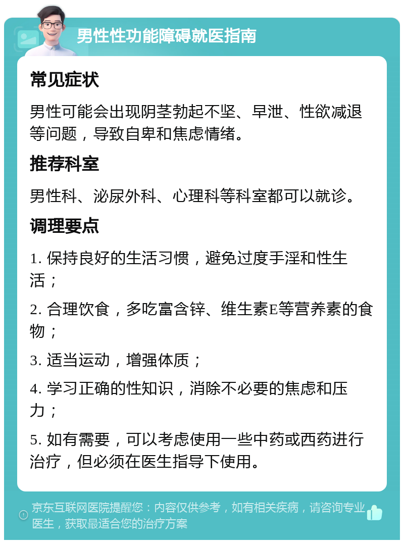 男性性功能障碍就医指南 常见症状 男性可能会出现阴茎勃起不坚、早泄、性欲减退等问题，导致自卑和焦虑情绪。 推荐科室 男性科、泌尿外科、心理科等科室都可以就诊。 调理要点 1. 保持良好的生活习惯，避免过度手淫和性生活； 2. 合理饮食，多吃富含锌、维生素E等营养素的食物； 3. 适当运动，增强体质； 4. 学习正确的性知识，消除不必要的焦虑和压力； 5. 如有需要，可以考虑使用一些中药或西药进行治疗，但必须在医生指导下使用。