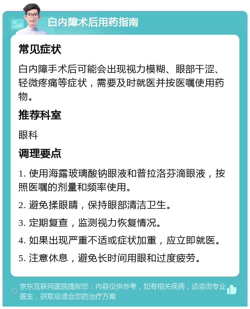 白内障术后用药指南 常见症状 白内障手术后可能会出现视力模糊、眼部干涩、轻微疼痛等症状，需要及时就医并按医嘱使用药物。 推荐科室 眼科 调理要点 1. 使用海露玻璃酸钠眼液和普拉洛芬滴眼液，按照医嘱的剂量和频率使用。 2. 避免揉眼睛，保持眼部清洁卫生。 3. 定期复查，监测视力恢复情况。 4. 如果出现严重不适或症状加重，应立即就医。 5. 注意休息，避免长时间用眼和过度疲劳。