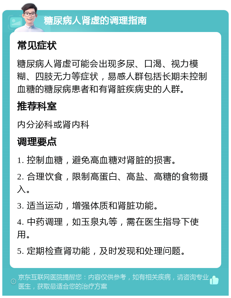 糖尿病人肾虚的调理指南 常见症状 糖尿病人肾虚可能会出现多尿、口渴、视力模糊、四肢无力等症状，易感人群包括长期未控制血糖的糖尿病患者和有肾脏疾病史的人群。 推荐科室 内分泌科或肾内科 调理要点 1. 控制血糖，避免高血糖对肾脏的损害。 2. 合理饮食，限制高蛋白、高盐、高糖的食物摄入。 3. 适当运动，增强体质和肾脏功能。 4. 中药调理，如玉泉丸等，需在医生指导下使用。 5. 定期检查肾功能，及时发现和处理问题。