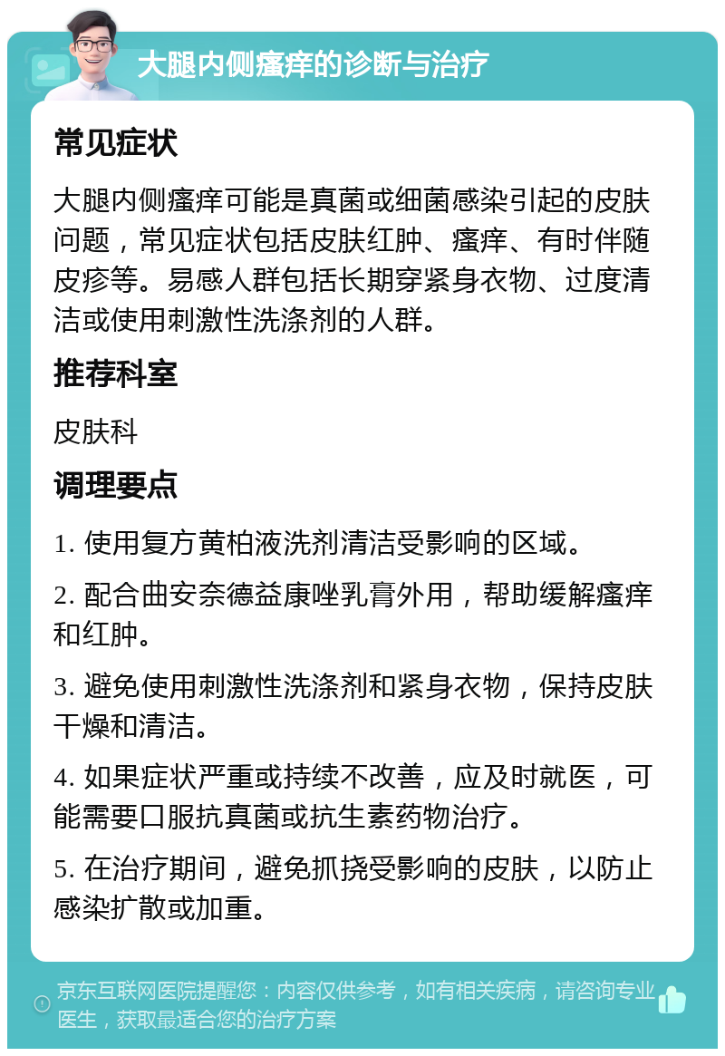 大腿内侧瘙痒的诊断与治疗 常见症状 大腿内侧瘙痒可能是真菌或细菌感染引起的皮肤问题，常见症状包括皮肤红肿、瘙痒、有时伴随皮疹等。易感人群包括长期穿紧身衣物、过度清洁或使用刺激性洗涤剂的人群。 推荐科室 皮肤科 调理要点 1. 使用复方黄柏液洗剂清洁受影响的区域。 2. 配合曲安奈德益康唑乳膏外用，帮助缓解瘙痒和红肿。 3. 避免使用刺激性洗涤剂和紧身衣物，保持皮肤干燥和清洁。 4. 如果症状严重或持续不改善，应及时就医，可能需要口服抗真菌或抗生素药物治疗。 5. 在治疗期间，避免抓挠受影响的皮肤，以防止感染扩散或加重。