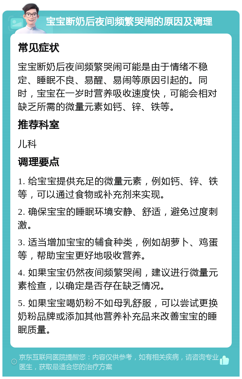 宝宝断奶后夜间频繁哭闹的原因及调理 常见症状 宝宝断奶后夜间频繁哭闹可能是由于情绪不稳定、睡眠不良、易醒、易闹等原因引起的。同时，宝宝在一岁时营养吸收速度快，可能会相对缺乏所需的微量元素如钙、锌、铁等。 推荐科室 儿科 调理要点 1. 给宝宝提供充足的微量元素，例如钙、锌、铁等，可以通过食物或补充剂来实现。 2. 确保宝宝的睡眠环境安静、舒适，避免过度刺激。 3. 适当增加宝宝的辅食种类，例如胡萝卜、鸡蛋等，帮助宝宝更好地吸收营养。 4. 如果宝宝仍然夜间频繁哭闹，建议进行微量元素检查，以确定是否存在缺乏情况。 5. 如果宝宝喝奶粉不如母乳舒服，可以尝试更换奶粉品牌或添加其他营养补充品来改善宝宝的睡眠质量。