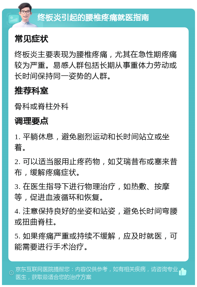 终板炎引起的腰椎疼痛就医指南 常见症状 终板炎主要表现为腰椎疼痛，尤其在急性期疼痛较为严重。易感人群包括长期从事重体力劳动或长时间保持同一姿势的人群。 推荐科室 骨科或脊柱外科 调理要点 1. 平躺休息，避免剧烈运动和长时间站立或坐着。 2. 可以适当服用止疼药物，如艾瑞昔布或塞来昔布，缓解疼痛症状。 3. 在医生指导下进行物理治疗，如热敷、按摩等，促进血液循环和恢复。 4. 注意保持良好的坐姿和站姿，避免长时间弯腰或扭曲脊柱。 5. 如果疼痛严重或持续不缓解，应及时就医，可能需要进行手术治疗。