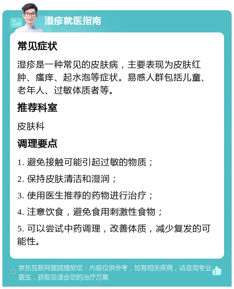 湿疹就医指南 常见症状 湿疹是一种常见的皮肤病，主要表现为皮肤红肿、瘙痒、起水泡等症状。易感人群包括儿童、老年人、过敏体质者等。 推荐科室 皮肤科 调理要点 1. 避免接触可能引起过敏的物质； 2. 保持皮肤清洁和湿润； 3. 使用医生推荐的药物进行治疗； 4. 注意饮食，避免食用刺激性食物； 5. 可以尝试中药调理，改善体质，减少复发的可能性。