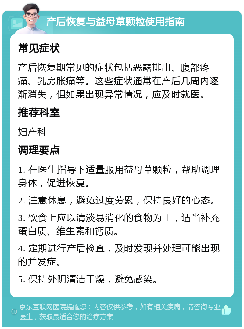 产后恢复与益母草颗粒使用指南 常见症状 产后恢复期常见的症状包括恶露排出、腹部疼痛、乳房胀痛等。这些症状通常在产后几周内逐渐消失，但如果出现异常情况，应及时就医。 推荐科室 妇产科 调理要点 1. 在医生指导下适量服用益母草颗粒，帮助调理身体，促进恢复。 2. 注意休息，避免过度劳累，保持良好的心态。 3. 饮食上应以清淡易消化的食物为主，适当补充蛋白质、维生素和钙质。 4. 定期进行产后检查，及时发现并处理可能出现的并发症。 5. 保持外阴清洁干燥，避免感染。