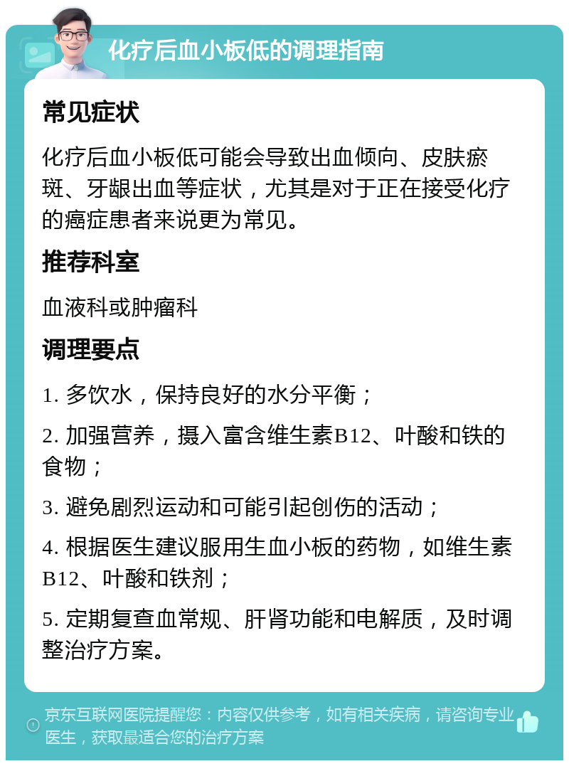 化疗后血小板低的调理指南 常见症状 化疗后血小板低可能会导致出血倾向、皮肤瘀斑、牙龈出血等症状，尤其是对于正在接受化疗的癌症患者来说更为常见。 推荐科室 血液科或肿瘤科 调理要点 1. 多饮水，保持良好的水分平衡； 2. 加强营养，摄入富含维生素B12、叶酸和铁的食物； 3. 避免剧烈运动和可能引起创伤的活动； 4. 根据医生建议服用生血小板的药物，如维生素B12、叶酸和铁剂； 5. 定期复查血常规、肝肾功能和电解质，及时调整治疗方案。