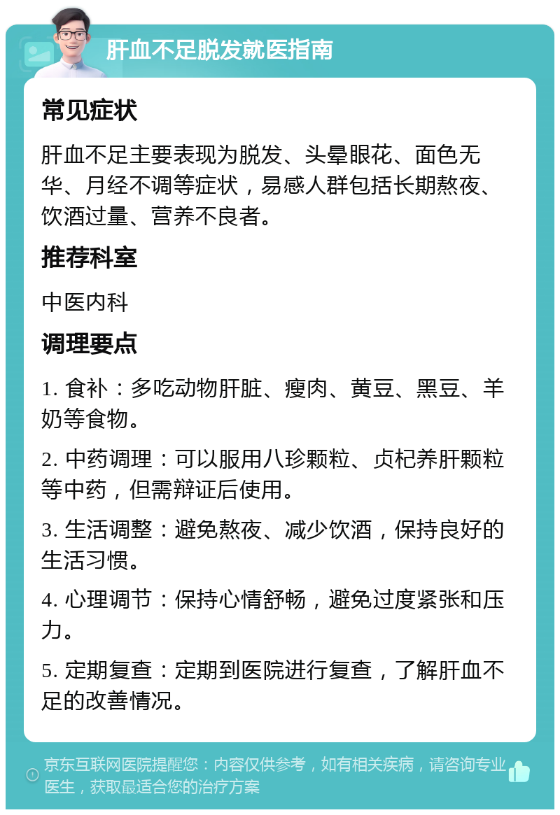 肝血不足脱发就医指南 常见症状 肝血不足主要表现为脱发、头晕眼花、面色无华、月经不调等症状，易感人群包括长期熬夜、饮酒过量、营养不良者。 推荐科室 中医内科 调理要点 1. 食补：多吃动物肝脏、瘦肉、黄豆、黑豆、羊奶等食物。 2. 中药调理：可以服用八珍颗粒、贞杞养肝颗粒等中药，但需辩证后使用。 3. 生活调整：避免熬夜、减少饮酒，保持良好的生活习惯。 4. 心理调节：保持心情舒畅，避免过度紧张和压力。 5. 定期复查：定期到医院进行复查，了解肝血不足的改善情况。