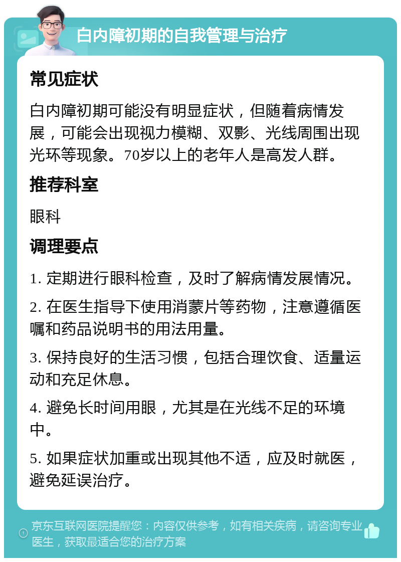 白内障初期的自我管理与治疗 常见症状 白内障初期可能没有明显症状，但随着病情发展，可能会出现视力模糊、双影、光线周围出现光环等现象。70岁以上的老年人是高发人群。 推荐科室 眼科 调理要点 1. 定期进行眼科检查，及时了解病情发展情况。 2. 在医生指导下使用消蒙片等药物，注意遵循医嘱和药品说明书的用法用量。 3. 保持良好的生活习惯，包括合理饮食、适量运动和充足休息。 4. 避免长时间用眼，尤其是在光线不足的环境中。 5. 如果症状加重或出现其他不适，应及时就医，避免延误治疗。