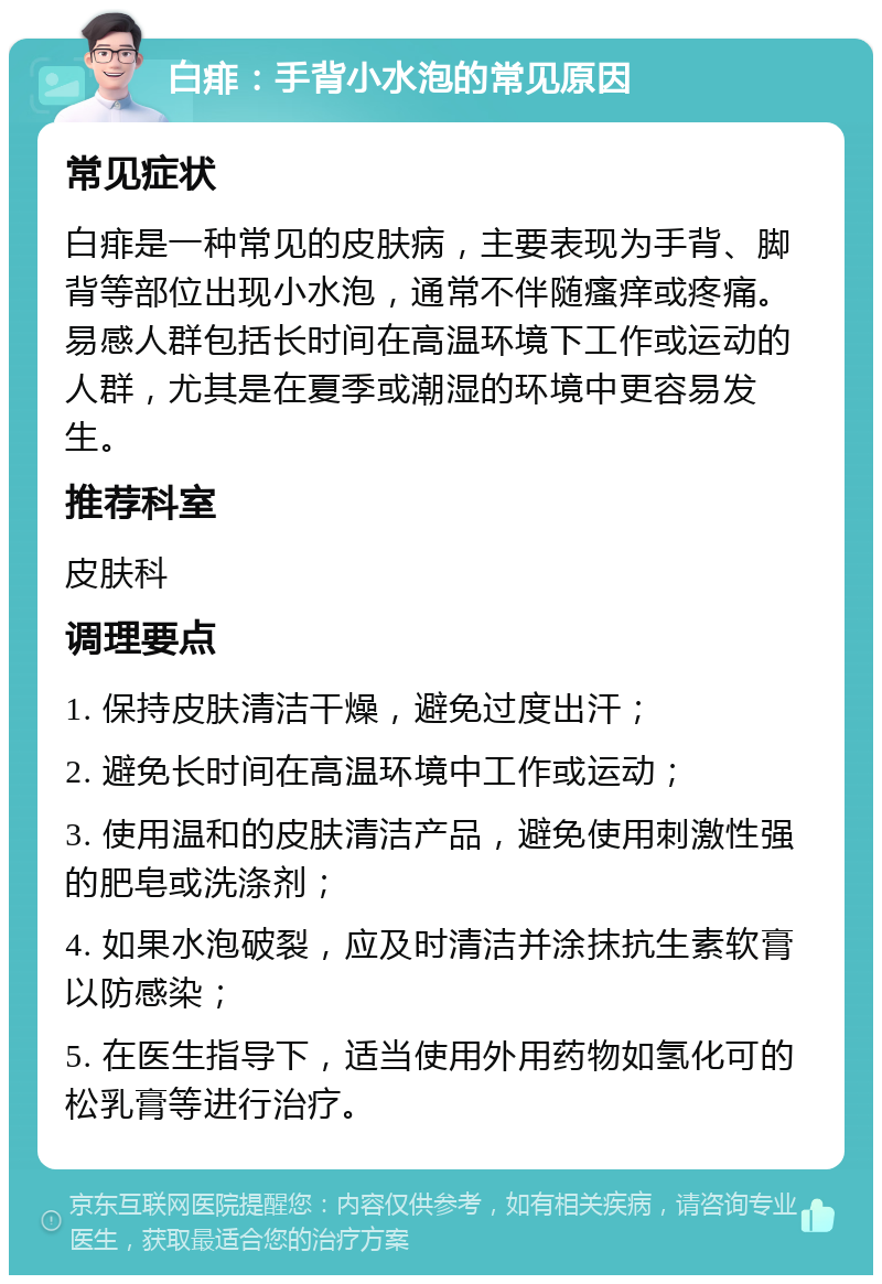 白痱：手背小水泡的常见原因 常见症状 白痱是一种常见的皮肤病，主要表现为手背、脚背等部位出现小水泡，通常不伴随瘙痒或疼痛。易感人群包括长时间在高温环境下工作或运动的人群，尤其是在夏季或潮湿的环境中更容易发生。 推荐科室 皮肤科 调理要点 1. 保持皮肤清洁干燥，避免过度出汗； 2. 避免长时间在高温环境中工作或运动； 3. 使用温和的皮肤清洁产品，避免使用刺激性强的肥皂或洗涤剂； 4. 如果水泡破裂，应及时清洁并涂抹抗生素软膏以防感染； 5. 在医生指导下，适当使用外用药物如氢化可的松乳膏等进行治疗。