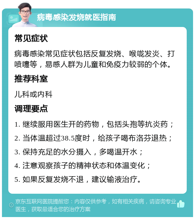 病毒感染发烧就医指南 常见症状 病毒感染常见症状包括反复发烧、喉咙发炎、打喷嚏等，易感人群为儿童和免疫力较弱的个体。 推荐科室 儿科或内科 调理要点 1. 继续服用医生开的药物，包括头孢等抗炎药； 2. 当体温超过38.5度时，给孩子喝布洛芬退热； 3. 保持充足的水分摄入，多喝温开水； 4. 注意观察孩子的精神状态和体温变化； 5. 如果反复发烧不退，建议输液治疗。