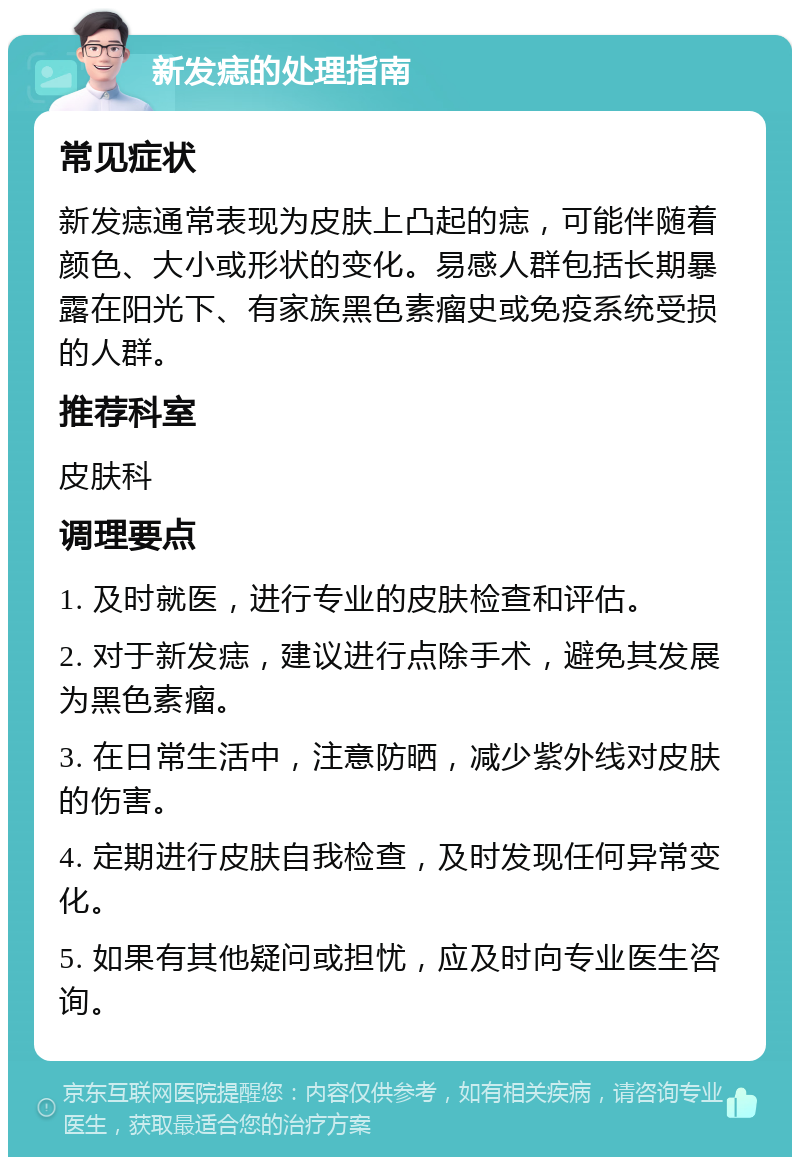 新发痣的处理指南 常见症状 新发痣通常表现为皮肤上凸起的痣，可能伴随着颜色、大小或形状的变化。易感人群包括长期暴露在阳光下、有家族黑色素瘤史或免疫系统受损的人群。 推荐科室 皮肤科 调理要点 1. 及时就医，进行专业的皮肤检查和评估。 2. 对于新发痣，建议进行点除手术，避免其发展为黑色素瘤。 3. 在日常生活中，注意防晒，减少紫外线对皮肤的伤害。 4. 定期进行皮肤自我检查，及时发现任何异常变化。 5. 如果有其他疑问或担忧，应及时向专业医生咨询。