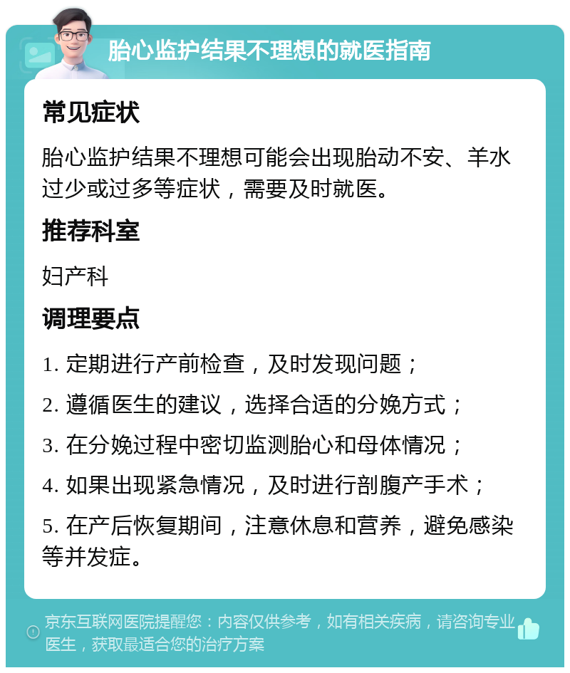 胎心监护结果不理想的就医指南 常见症状 胎心监护结果不理想可能会出现胎动不安、羊水过少或过多等症状，需要及时就医。 推荐科室 妇产科 调理要点 1. 定期进行产前检查，及时发现问题； 2. 遵循医生的建议，选择合适的分娩方式； 3. 在分娩过程中密切监测胎心和母体情况； 4. 如果出现紧急情况，及时进行剖腹产手术； 5. 在产后恢复期间，注意休息和营养，避免感染等并发症。