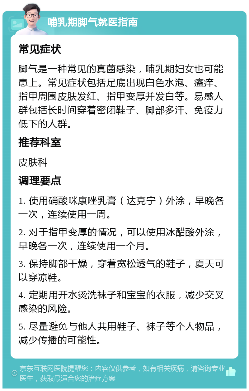 哺乳期脚气就医指南 常见症状 脚气是一种常见的真菌感染，哺乳期妇女也可能患上。常见症状包括足底出现白色水泡、瘙痒、指甲周围皮肤发红、指甲变厚并发白等。易感人群包括长时间穿着密闭鞋子、脚部多汗、免疫力低下的人群。 推荐科室 皮肤科 调理要点 1. 使用硝酸咪康唑乳膏（达克宁）外涂，早晚各一次，连续使用一周。 2. 对于指甲变厚的情况，可以使用冰醋酸外涂，早晚各一次，连续使用一个月。 3. 保持脚部干燥，穿着宽松透气的鞋子，夏天可以穿凉鞋。 4. 定期用开水烫洗袜子和宝宝的衣服，减少交叉感染的风险。 5. 尽量避免与他人共用鞋子、袜子等个人物品，减少传播的可能性。