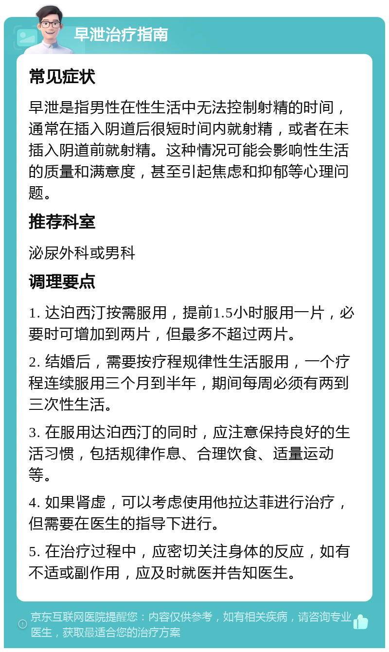 早泄治疗指南 常见症状 早泄是指男性在性生活中无法控制射精的时间，通常在插入阴道后很短时间内就射精，或者在未插入阴道前就射精。这种情况可能会影响性生活的质量和满意度，甚至引起焦虑和抑郁等心理问题。 推荐科室 泌尿外科或男科 调理要点 1. 达泊西汀按需服用，提前1.5小时服用一片，必要时可增加到两片，但最多不超过两片。 2. 结婚后，需要按疗程规律性生活服用，一个疗程连续服用三个月到半年，期间每周必须有两到三次性生活。 3. 在服用达泊西汀的同时，应注意保持良好的生活习惯，包括规律作息、合理饮食、适量运动等。 4. 如果肾虚，可以考虑使用他拉达菲进行治疗，但需要在医生的指导下进行。 5. 在治疗过程中，应密切关注身体的反应，如有不适或副作用，应及时就医并告知医生。