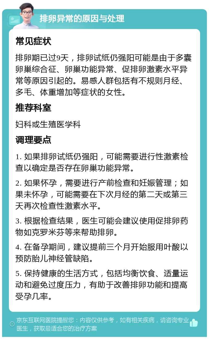 排卵异常的原因与处理 常见症状 排卵期已过9天，排卵试纸仍强阳可能是由于多囊卵巢综合征、卵巢功能异常、促排卵激素水平异常等原因引起的。易感人群包括有不规则月经、多毛、体重增加等症状的女性。 推荐科室 妇科或生殖医学科 调理要点 1. 如果排卵试纸仍强阳，可能需要进行性激素检查以确定是否存在卵巢功能异常。 2. 如果怀孕，需要进行产前检查和妊娠管理；如果未怀孕，可能需要在下次月经的第二天或第三天再次检查性激素水平。 3. 根据检查结果，医生可能会建议使用促排卵药物如克罗米芬等来帮助排卵。 4. 在备孕期间，建议提前三个月开始服用叶酸以预防胎儿神经管缺陷。 5. 保持健康的生活方式，包括均衡饮食、适量运动和避免过度压力，有助于改善排卵功能和提高受孕几率。