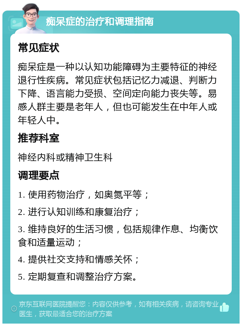 痴呆症的治疗和调理指南 常见症状 痴呆症是一种以认知功能障碍为主要特征的神经退行性疾病。常见症状包括记忆力减退、判断力下降、语言能力受损、空间定向能力丧失等。易感人群主要是老年人，但也可能发生在中年人或年轻人中。 推荐科室 神经内科或精神卫生科 调理要点 1. 使用药物治疗，如奥氮平等； 2. 进行认知训练和康复治疗； 3. 维持良好的生活习惯，包括规律作息、均衡饮食和适量运动； 4. 提供社交支持和情感关怀； 5. 定期复查和调整治疗方案。