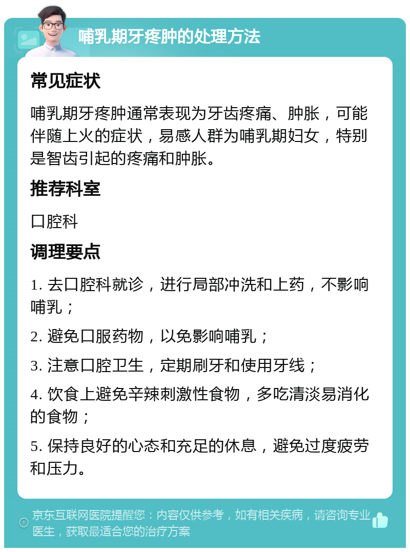 哺乳期牙疼肿的处理方法 常见症状 哺乳期牙疼肿通常表现为牙齿疼痛、肿胀，可能伴随上火的症状，易感人群为哺乳期妇女，特别是智齿引起的疼痛和肿胀。 推荐科室 口腔科 调理要点 1. 去口腔科就诊，进行局部冲洗和上药，不影响哺乳； 2. 避免口服药物，以免影响哺乳； 3. 注意口腔卫生，定期刷牙和使用牙线； 4. 饮食上避免辛辣刺激性食物，多吃清淡易消化的食物； 5. 保持良好的心态和充足的休息，避免过度疲劳和压力。