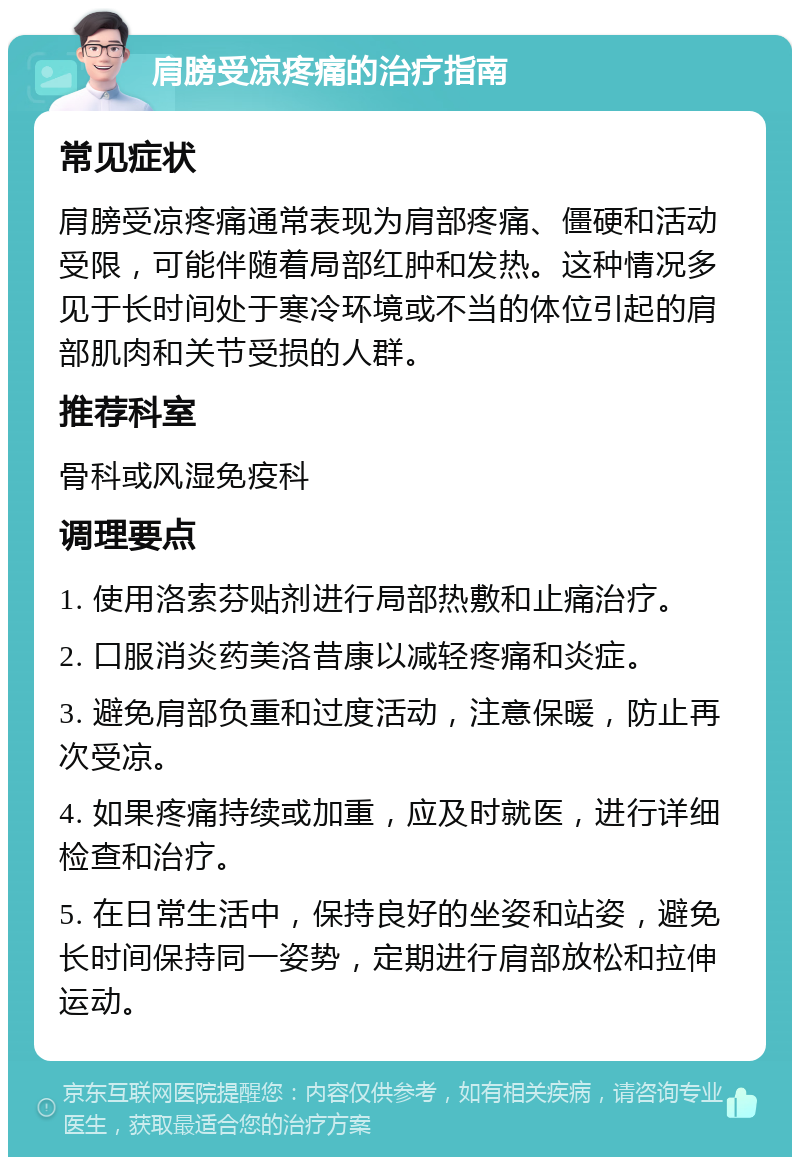 肩膀受凉疼痛的治疗指南 常见症状 肩膀受凉疼痛通常表现为肩部疼痛、僵硬和活动受限，可能伴随着局部红肿和发热。这种情况多见于长时间处于寒冷环境或不当的体位引起的肩部肌肉和关节受损的人群。 推荐科室 骨科或风湿免疫科 调理要点 1. 使用洛索芬贴剂进行局部热敷和止痛治疗。 2. 口服消炎药美洛昔康以减轻疼痛和炎症。 3. 避免肩部负重和过度活动，注意保暖，防止再次受凉。 4. 如果疼痛持续或加重，应及时就医，进行详细检查和治疗。 5. 在日常生活中，保持良好的坐姿和站姿，避免长时间保持同一姿势，定期进行肩部放松和拉伸运动。