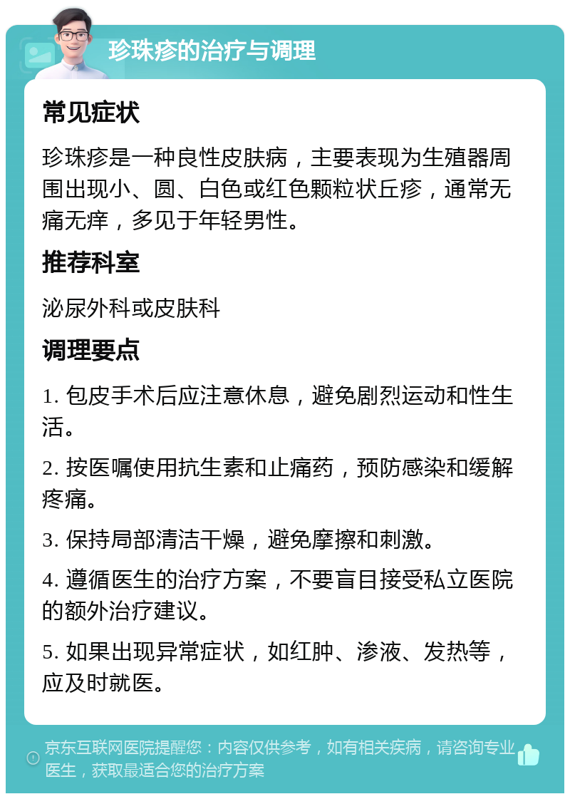 珍珠疹的治疗与调理 常见症状 珍珠疹是一种良性皮肤病，主要表现为生殖器周围出现小、圆、白色或红色颗粒状丘疹，通常无痛无痒，多见于年轻男性。 推荐科室 泌尿外科或皮肤科 调理要点 1. 包皮手术后应注意休息，避免剧烈运动和性生活。 2. 按医嘱使用抗生素和止痛药，预防感染和缓解疼痛。 3. 保持局部清洁干燥，避免摩擦和刺激。 4. 遵循医生的治疗方案，不要盲目接受私立医院的额外治疗建议。 5. 如果出现异常症状，如红肿、渗液、发热等，应及时就医。