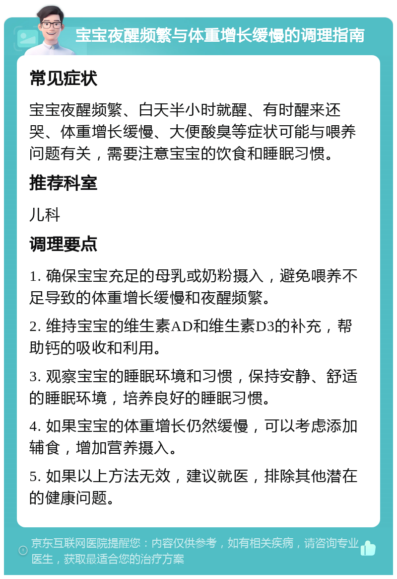 宝宝夜醒频繁与体重增长缓慢的调理指南 常见症状 宝宝夜醒频繁、白天半小时就醒、有时醒来还哭、体重增长缓慢、大便酸臭等症状可能与喂养问题有关，需要注意宝宝的饮食和睡眠习惯。 推荐科室 儿科 调理要点 1. 确保宝宝充足的母乳或奶粉摄入，避免喂养不足导致的体重增长缓慢和夜醒频繁。 2. 维持宝宝的维生素AD和维生素D3的补充，帮助钙的吸收和利用。 3. 观察宝宝的睡眠环境和习惯，保持安静、舒适的睡眠环境，培养良好的睡眠习惯。 4. 如果宝宝的体重增长仍然缓慢，可以考虑添加辅食，增加营养摄入。 5. 如果以上方法无效，建议就医，排除其他潜在的健康问题。