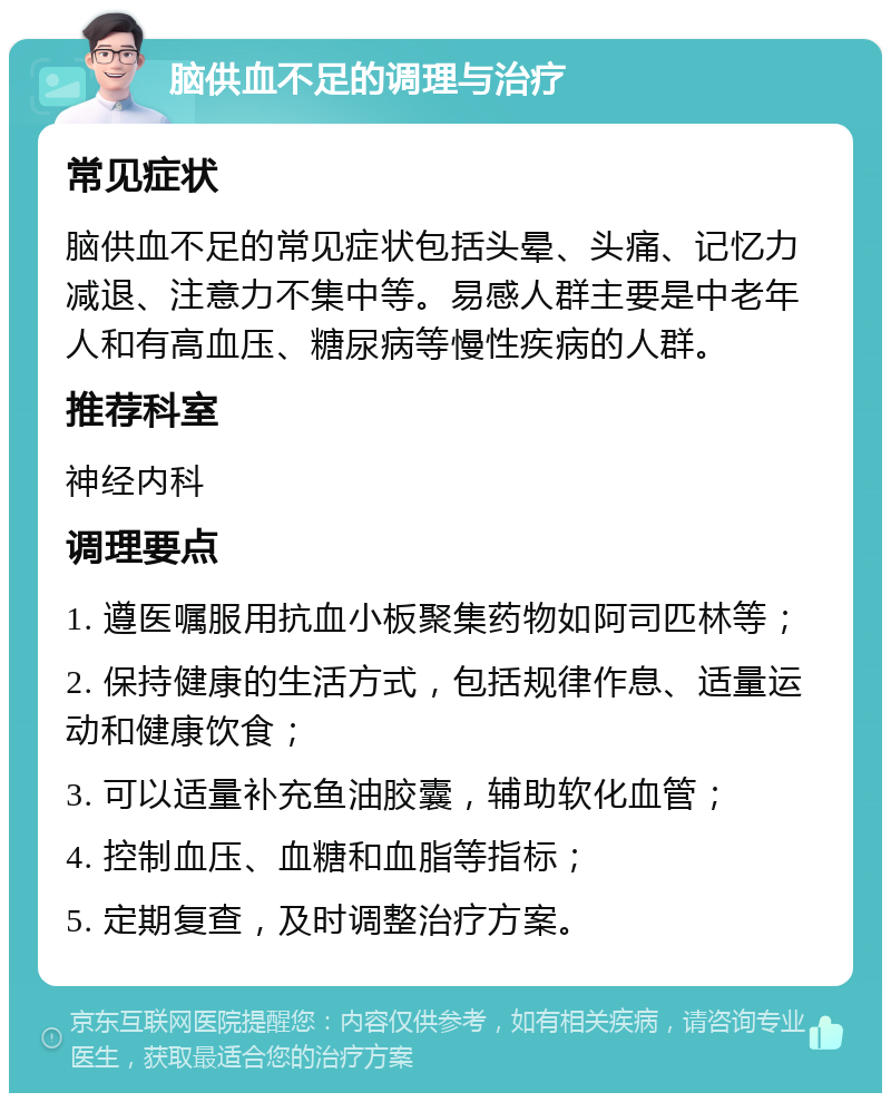 脑供血不足的调理与治疗 常见症状 脑供血不足的常见症状包括头晕、头痛、记忆力减退、注意力不集中等。易感人群主要是中老年人和有高血压、糖尿病等慢性疾病的人群。 推荐科室 神经内科 调理要点 1. 遵医嘱服用抗血小板聚集药物如阿司匹林等； 2. 保持健康的生活方式，包括规律作息、适量运动和健康饮食； 3. 可以适量补充鱼油胶囊，辅助软化血管； 4. 控制血压、血糖和血脂等指标； 5. 定期复查，及时调整治疗方案。