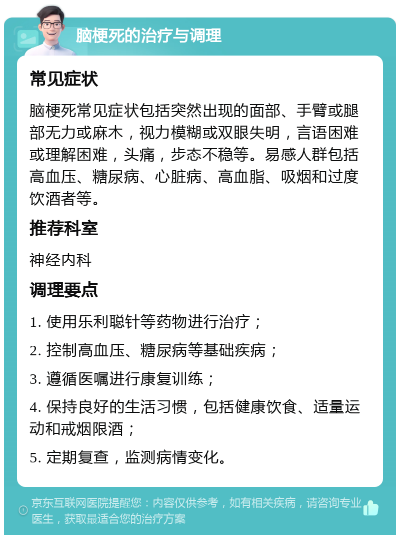 脑梗死的治疗与调理 常见症状 脑梗死常见症状包括突然出现的面部、手臂或腿部无力或麻木，视力模糊或双眼失明，言语困难或理解困难，头痛，步态不稳等。易感人群包括高血压、糖尿病、心脏病、高血脂、吸烟和过度饮酒者等。 推荐科室 神经内科 调理要点 1. 使用乐利聪针等药物进行治疗； 2. 控制高血压、糖尿病等基础疾病； 3. 遵循医嘱进行康复训练； 4. 保持良好的生活习惯，包括健康饮食、适量运动和戒烟限酒； 5. 定期复查，监测病情变化。