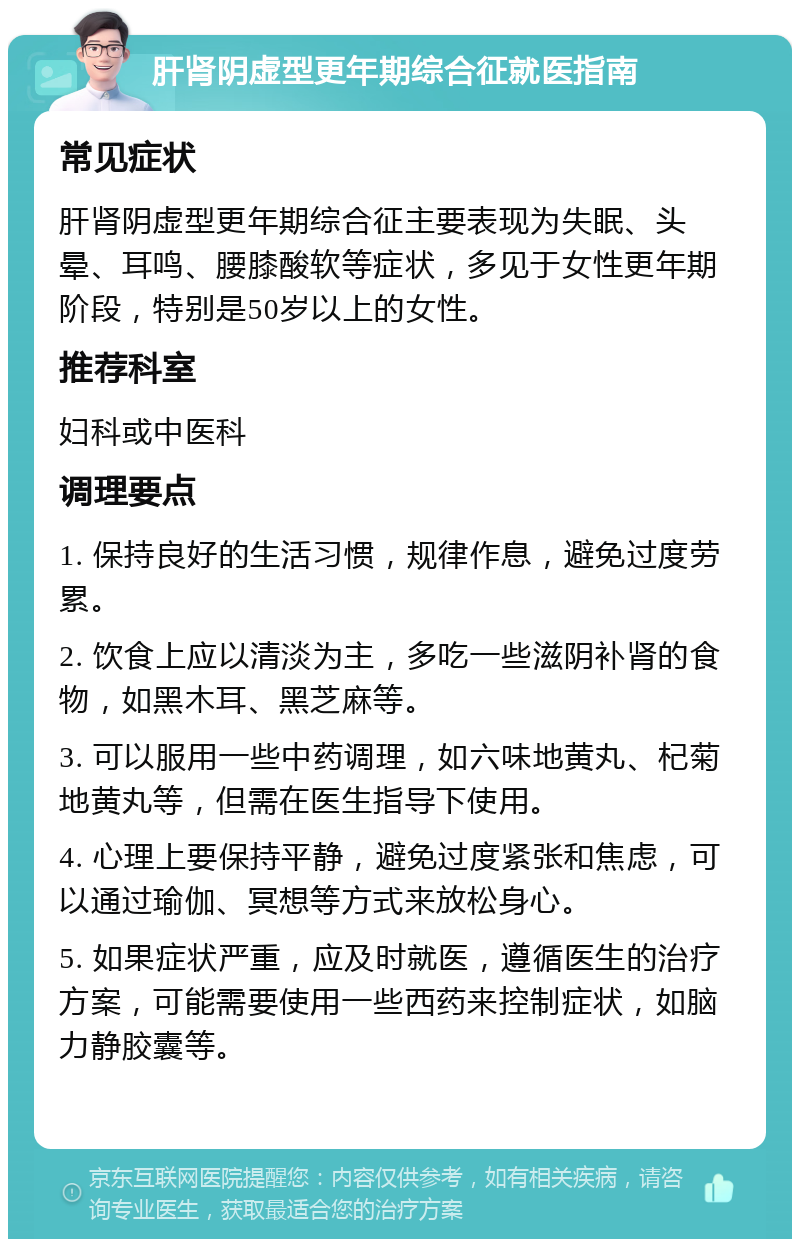 肝肾阴虚型更年期综合征就医指南 常见症状 肝肾阴虚型更年期综合征主要表现为失眠、头晕、耳鸣、腰膝酸软等症状，多见于女性更年期阶段，特别是50岁以上的女性。 推荐科室 妇科或中医科 调理要点 1. 保持良好的生活习惯，规律作息，避免过度劳累。 2. 饮食上应以清淡为主，多吃一些滋阴补肾的食物，如黑木耳、黑芝麻等。 3. 可以服用一些中药调理，如六味地黄丸、杞菊地黄丸等，但需在医生指导下使用。 4. 心理上要保持平静，避免过度紧张和焦虑，可以通过瑜伽、冥想等方式来放松身心。 5. 如果症状严重，应及时就医，遵循医生的治疗方案，可能需要使用一些西药来控制症状，如脑力静胶囊等。