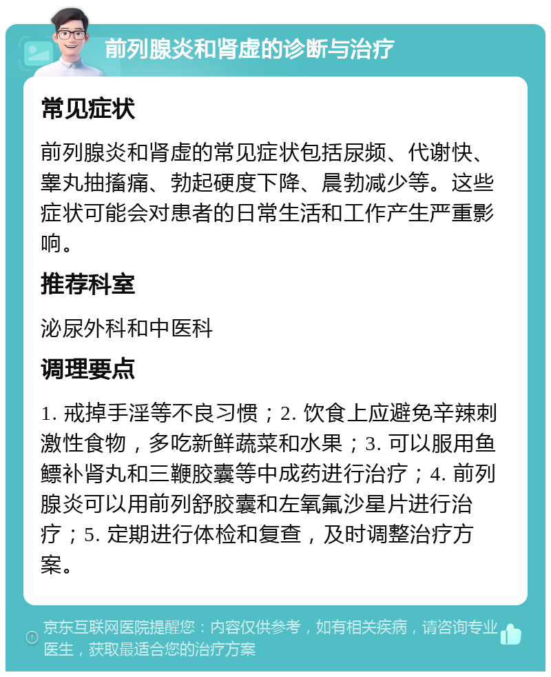 前列腺炎和肾虚的诊断与治疗 常见症状 前列腺炎和肾虚的常见症状包括尿频、代谢快、睾丸抽搐痛、勃起硬度下降、晨勃减少等。这些症状可能会对患者的日常生活和工作产生严重影响。 推荐科室 泌尿外科和中医科 调理要点 1. 戒掉手淫等不良习惯；2. 饮食上应避免辛辣刺激性食物，多吃新鲜蔬菜和水果；3. 可以服用鱼鳔补肾丸和三鞭胶囊等中成药进行治疗；4. 前列腺炎可以用前列舒胶囊和左氧氟沙星片进行治疗；5. 定期进行体检和复查，及时调整治疗方案。