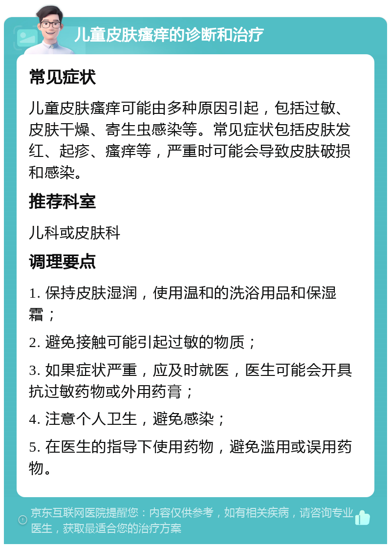 儿童皮肤瘙痒的诊断和治疗 常见症状 儿童皮肤瘙痒可能由多种原因引起，包括过敏、皮肤干燥、寄生虫感染等。常见症状包括皮肤发红、起疹、瘙痒等，严重时可能会导致皮肤破损和感染。 推荐科室 儿科或皮肤科 调理要点 1. 保持皮肤湿润，使用温和的洗浴用品和保湿霜； 2. 避免接触可能引起过敏的物质； 3. 如果症状严重，应及时就医，医生可能会开具抗过敏药物或外用药膏； 4. 注意个人卫生，避免感染； 5. 在医生的指导下使用药物，避免滥用或误用药物。